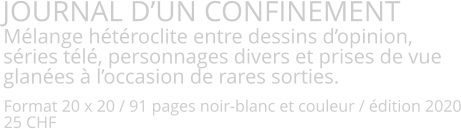 JOURNAL D’UN CONFINEMENT Mélange hétéroclite entre dessins d’opinion, séries télé, personnages divers et prises de vue glanées à l’occasion de rares sorties.    Format 20 x 20 / 91 pages noir-blanc et couleur / édition 2020 25 CHF